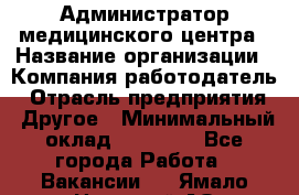 Администратор медицинского центра › Название организации ­ Компания-работодатель › Отрасль предприятия ­ Другое › Минимальный оклад ­ 28 000 - Все города Работа » Вакансии   . Ямало-Ненецкий АО,Муравленко г.